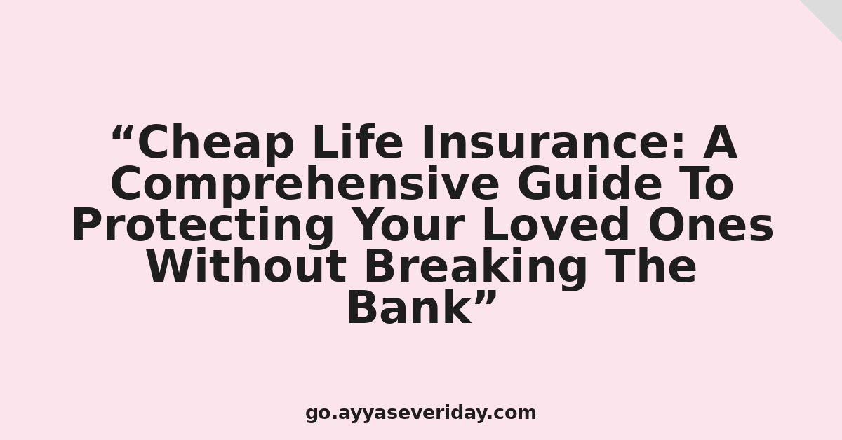 Cheap Life Insurance: A Comprehensive Guide To Protecting Your Loved Ones Without Breaking The Bank